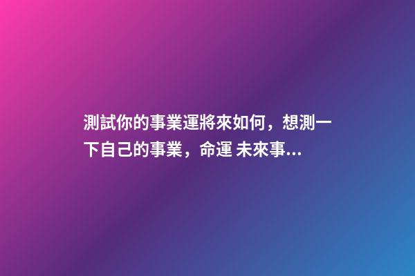 測試你的事業運將來如何，想測一下自己的事業，命運 未來事業運勢測算，周易八字免費測算-第1張-觀點-玄機派